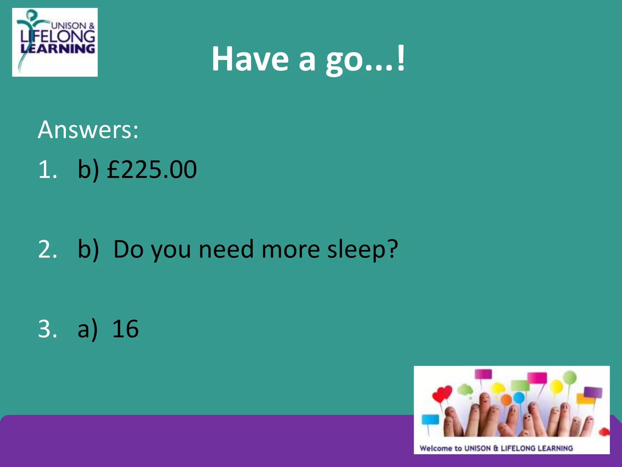 Have a go...!
Answers:
1. b) £225.00
2. b) Do you need more sleep?
3. a) 16