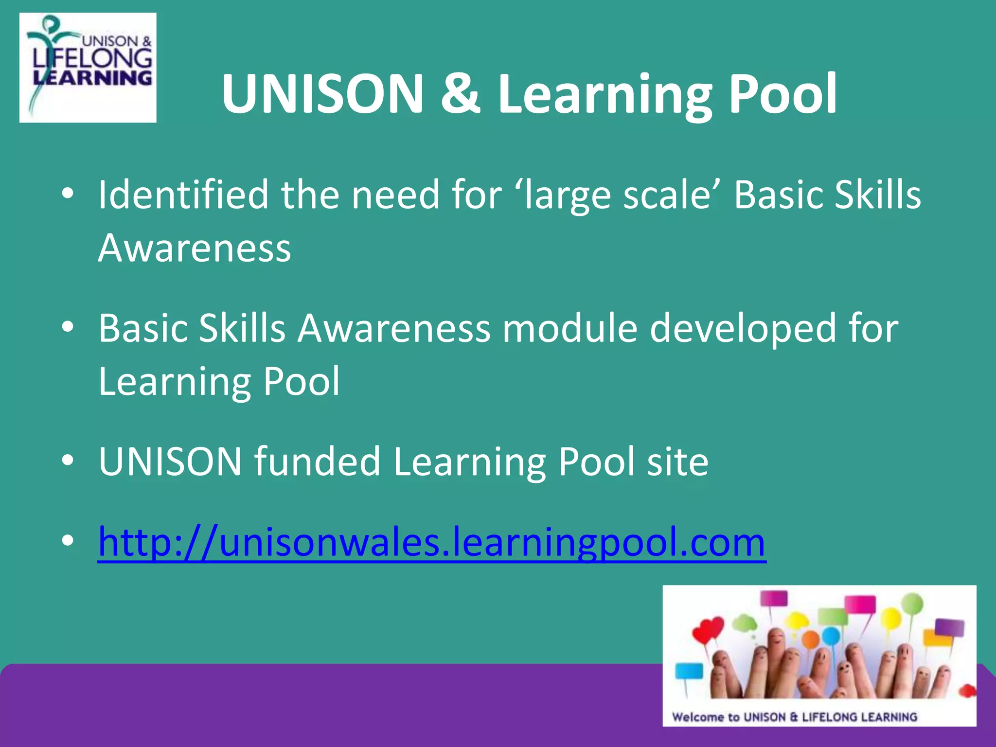 UNISON & Learning Pool
• Identified the need for ‘large scale’ Basic Skills
Awareness
• Basic Skills Awareness module developed for
Learning Pool
• UNISON funded Learning Pool site
• http://unisonwales.learningpool.com