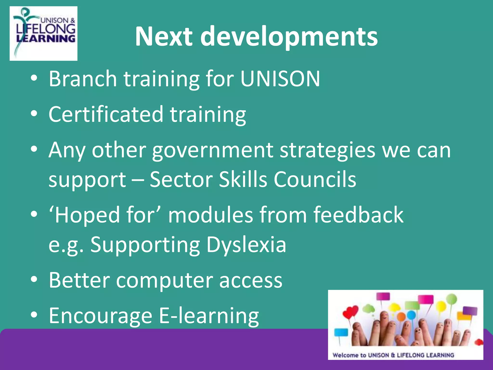 Next developments
• Branch training for UNISON
• Certificated training
• Any other government strategies we can
support – Sector Skills Councils
• ‘Hoped for’ modules from feedback
e.g. Supporting Dyslexia
• Better computer access
• Encourage E-learning