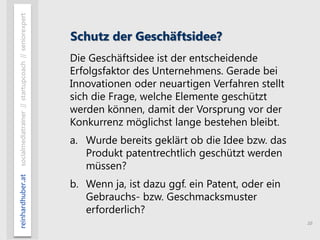 10
reinhardhuber.atsocialmediatrainer//startupcoach//seniorexpert
Schutz der Geschäftsidee?
Die Geschäftsidee ist der entscheidende
Erfolgsfaktor des Unternehmens. Gerade bei
Innovationen oder neuartigen Verfahren stellt
sich die Frage, welche Elemente geschützt
werden können, damit der Vorsprung vor der
Konkurrenz möglichst lange bestehen bleibt.
a. Wurde bereits geklärt ob die Idee bzw. das
Produkt patentrechtlich geschützt werden
müssen?
b. Wenn ja, ist dazu ggf. ein Patent, oder ein
Gebrauchs- bzw. Geschmacksmuster
erforderlich?
 
