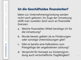 11
reinhardhuber.atsocialmediatrainer//startupcoach//seniorexpert
Ist die Geschäftsidee finanzierbar?
Ideen zur Unternehmensgründung werden
recht rasch geboren. Im Zuge der Umsetzung
stößt man zuweilen doch auch an finanzielle
Grenzen:
a. Welche finanziellen Mittel benötige ich für
die Umsetzung?
b. Wurde bereits geklärt ob es Förderungen
oder sonstige Unterstützungen gibt?
c. Gibt es bereits eine Kalkulation zum
Preisgefüge der angebotenen Leistung?
d. Verspricht Ihr Konzept zur Existenzgrün-
dung auch wirtschaftliche Tragfähigkeit?
 