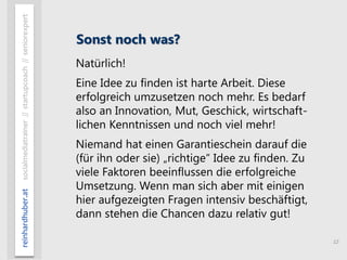 12
reinhardhuber.atsocialmediatrainer//startupcoach//seniorexpert
Sonst noch was?
Natürlich!
Eine Idee zu finden ist harte Arbeit. Diese
erfolgreich umzusetzen noch mehr. Es bedarf
also an Innovation, Mut, Geschick, wirtschaft-
lichen Kenntnissen und noch viel mehr!
Niemand hat einen Garantieschein darauf die
(für ihn oder sie) „richtige“ Idee zu finden. Zu
viele Faktoren beeinflussen die erfolgreiche
Umsetzung. Wenn man sich aber mit einigen
hier aufgezeigten Fragen intensiv beschäftigt,
dann stehen die Chancen dazu relativ gut!
 