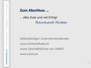 13
reinhardhuber.atsocialmediatrainer//startupcoach//seniorexpert
Zum Abschluss ...
… alles Gute und viel Erfolg!
Reinhard Huber
Selbstständiger Unternehmensberater
www.reinhardhuber.at
sowie Geschäftsführer von VAWIS
www.vawis.at
 