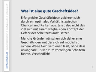 3
reinhardhuber.atsocialmediatrainer//startupcoach//seniorexpert
Was ist eine gute Geschäftsidee?
Erfolgreiche Geschäftsideen zeichnen sich
durch ein optimales Verhältnis zwischen
Chancen und Risiken aus. Es ist also nicht das
Ziel sich mit einem waghalsigen Konzept der
Gefahr des Scheiterns auszusetzen.
Manche Gründer wünschen sich daher eine
Geschäftsidee, mit der sich auf möglichst
sichere Weise Geld verdienen lässt, ohne dass
unwägbare Risiken zum vorzeitigen Scheitern
führen. Verständlich!
 