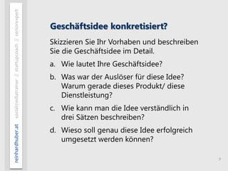 5
reinhardhuber.atsocialmediatrainer//startupcoach//seniorexpert
Geschäftsidee konkretisiert?
Skizzieren Sie Ihr Vorhaben und beschreiben
Sie die Geschäftsidee im Detail.
a. Wie lautet Ihre Geschäftsidee?
b. Was war der Auslöser für diese Idee?
Warum gerade dieses Produkt/ diese
Dienstleistung?
c. Wie kann man die Idee verständlich in
drei Sätzen beschreiben?
d. Wieso soll genau diese Idee erfolgreich
umgesetzt werden können?
 