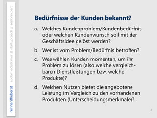 6
reinhardhuber.atsocialmediatrainer//startupcoach//seniorexpert
Bedürfnisse der Kunden bekannt?
a. Welches Kundenproblem/Kundenbedürfnis
oder welchen Kundenwunsch soll mit der
Geschäftsidee gelöst werden?
b. Wer ist vom Problem/Bedürfnis betroffen?
c. Was wählen Kunden momentan, um ihr
Problem zu lösen (also welche vergleich-
baren Dienstleistungen bzw. welche
Produkte)?
d. Welchen Nutzen bietet die angebotene
Leistung im Vergleich zu den vorhandenen
Produkten (Unterscheidungsmerkmale)?
 