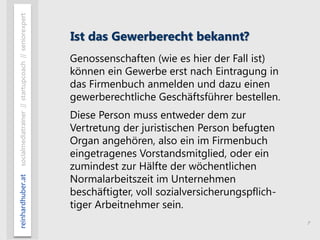 7
reinhardhuber.atsocialmediatrainer//startupcoach//seniorexpert
Ist das Gewerberecht bekannt?
Genossenschaften (wie es hier der Fall ist)
können ein Gewerbe erst nach Eintragung in
das Firmenbuch anmelden und dazu einen
gewerberechtliche Geschäftsführer bestellen.
Diese Person muss entweder dem zur
Vertretung der juristischen Person befugten
Organ angehören, also ein im Firmenbuch
eingetragenes Vorstandsmitglied, oder ein
zumindest zur Hälfte der wöchentlichen
Normalarbeitszeit im Unternehmen
beschäftigter, voll sozialversicherungspflich-
tiger Arbeitnehmer sein.
 