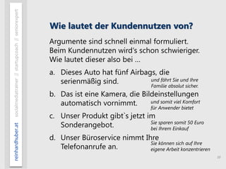 10
reinhardhuber.atsocialmediatrainer//startupcoach//seniorexpert
Wie lautet der Kundennutzen von?
Argumente sind schnell einmal formuliert.
Beim Kundennutzen wird‘s schon schwieriger.
Wie lautet dieser also bei …
a. Dieses Auto hat fünf Airbags, die
serienmäßig sind.
b. Das ist eine Kamera, die Bildeinstellungen
automatisch vornimmt.
c. Unser Produkt gibt`s jetzt im
Sonderangebot.
d. Unser Büroservice nimmt Ihre
Telefonanrufe an.
und fährt Sie und Ihre
Familie absolut sicher.
und somit viel Komfort
für Anwender bietet
Sie sparen somit 50 Euro
bei Ihrem Einkauf
Sie können sich auf Ihre
eigene Arbeit konzentrieren
 
