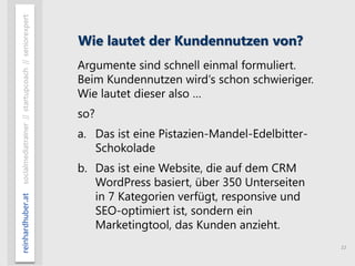 11
reinhardhuber.atsocialmediatrainer//startupcoach//seniorexpert
Wie lautet der Kundennutzen von?
Argumente sind schnell einmal formuliert.
Beim Kundennutzen wird‘s schon schwieriger.
Wie lautet dieser also …
so?
a. Das ist eine Pistazien-Mandel-Edelbitter-
Schokolade
b. Das ist eine Website, die auf dem CRM
WordPress basiert, über 350 Unterseiten
in 7 Kategorien verfügt, responsive und
SEO-optimiert ist, sondern ein
Marketingtool, das Kunden anzieht.
 