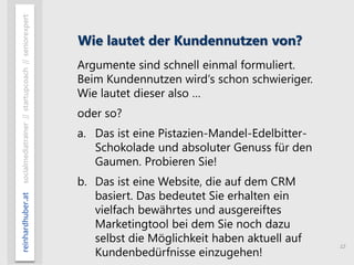 12
reinhardhuber.atsocialmediatrainer//startupcoach//seniorexpert
Wie lautet der Kundennutzen von?
Argumente sind schnell einmal formuliert.
Beim Kundennutzen wird‘s schon schwieriger.
Wie lautet dieser also …
oder so?
a. Das ist eine Pistazien-Mandel-Edelbitter-
Schokolade und absoluter Genuss für den
Gaumen. Probieren Sie!
b. Das ist eine Website, die auf dem CRM
basiert. Das bedeutet Sie erhalten ein
vielfach bewährtes und ausgereiftes
Marketingtool bei dem Sie noch dazu
selbst die Möglichkeit haben aktuell auf
Kundenbedürfnisse einzugehen!
 