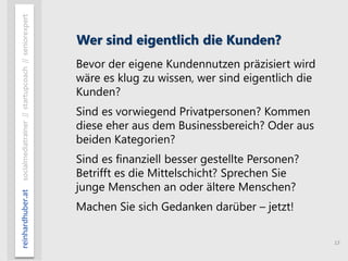 13
reinhardhuber.atsocialmediatrainer//startupcoach//seniorexpert
Wer sind eigentlich die Kunden?
Bevor der eigene Kundennutzen präzisiert wird
wäre es klug zu wissen, wer sind eigentlich die
Kunden?
Sind es vorwiegend Privatpersonen? Kommen
diese eher aus dem Businessbereich? Oder aus
beiden Kategorien?
Sind es finanziell besser gestellte Personen?
Betrifft es die Mittelschicht? Sprechen Sie
junge Menschen an oder ältere Menschen?
Machen Sie sich Gedanken darüber – jetzt!
 