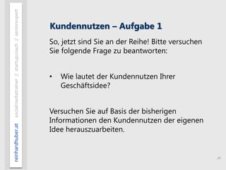 14
reinhardhuber.atsocialmediatrainer//startupcoach//seniorexpert
Kundennutzen – Aufgabe 1
So, jetzt sind Sie an der Reihe! Bitte versuchen
Sie folgende Frage zu beantworten:
• Wie lautet der Kundennutzen Ihrer
Geschäftsidee?
Versuchen Sie auf Basis der bisherigen
Informationen den Kundennutzen der eigenen
Idee herauszuarbeiten.
 