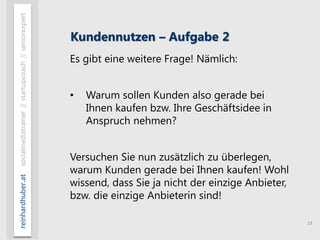 15
reinhardhuber.atsocialmediatrainer//startupcoach//seniorexpert
Kundennutzen – Aufgabe 2
Es gibt eine weitere Frage! Nämlich:
• Warum sollen Kunden also gerade bei
Ihnen kaufen bzw. Ihre Geschäftsidee in
Anspruch nehmen?
Versuchen Sie nun zusätzlich zu überlegen,
warum Kunden gerade bei Ihnen kaufen! Wohl
wissend, dass Sie ja nicht der einzige Anbieter,
bzw. die einzige Anbieterin sind!
 