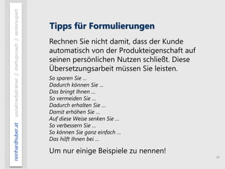 16
reinhardhuber.atsocialmediatrainer//startupcoach//seniorexpert
Tipps für Formulierungen
Rechnen Sie nicht damit, dass der Kunde
automatisch von der Produkteigenschaft auf
seinen persönlichen Nutzen schließt. Diese
Übersetzungsarbeit müssen Sie leisten.
So sparen Sie …
Dadurch können Sie …
Das bringt Ihnen …
So vermeiden Sie …
Dadurch erhalten Sie …
Damit erhöhen Sie …
Auf diese Weise senken Sie …
So verbessern Sie …
So können Sie ganz einfach …
Das hilft Ihnen bei …
Um nur einige Beispiele zu nennen!
 
