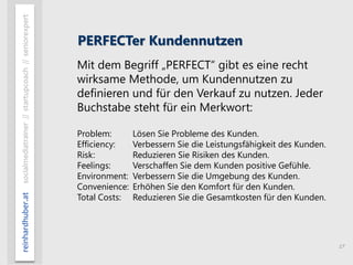 17
reinhardhuber.atsocialmediatrainer//startupcoach//seniorexpert
PERFECTer Kundennutzen
Mit dem Begriff „PERFECT“ gibt es eine recht
wirksame Methode, um Kundennutzen zu
definieren und für den Verkauf zu nutzen. Jeder
Buchstabe steht für ein Merkwort:
Problem: Lösen Sie Probleme des Kunden.
Efficiency: Verbessern Sie die Leistungsfähigkeit des Kunden.
Risk: Reduzieren Sie Risiken des Kunden.
Feelings: Verschaffen Sie dem Kunden positive Gefühle.
Environment: Verbessern Sie die Umgebung des Kunden.
Convenience: Erhöhen Sie den Komfort für den Kunden.
Total Costs: Reduzieren Sie die Gesamtkosten für den Kunden.
 
