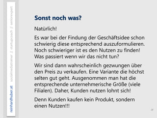 18
reinhardhuber.atsocialmediatrainer//startupcoach//seniorexpert
Sonst noch was?
Natürlich!
Es war bei der Findung der Geschäftsidee schon
schwierig diese entsprechend auszuformulieren.
Noch schwieriger ist es den Nutzen zu finden!
Was passiert wenn wir das nicht tun?
Wir sind dann wahrscheinlich gezwungen über
den Preis zu verkaufen. Eine Variante die höchst
selten gut geht. Ausgenommen man hat die
entsprechende unternehmerische Größe (viele
Filialen). Daher, Kunden nutzen lohnt sich!
Denn Kunden kaufen kein Produkt, sondern
einen Nutzen!!!
 