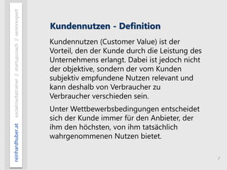 2
reinhardhuber.atsocialmediatrainer//startupcoach//seniorexpert
Kundennutzen - Definition
Kundennutzen (Customer Value) ist der
Vorteil, den der Kunde durch die Leistung des
Unternehmens erlangt. Dabei ist jedoch nicht
der objektive, sondern der vom Kunden
subjektiv empfundene Nutzen relevant und
kann deshalb von Verbraucher zu
Verbraucher verschieden sein.
Unter Wettbewerbsbedingungen entscheidet
sich der Kunde immer für den Anbieter, der
ihm den höchsten, von ihm tatsächlich
wahrgenommenen Nutzen bietet.
 