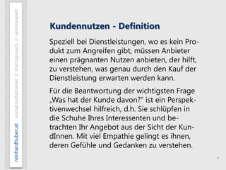 4
reinhardhuber.atsocialmediatrainer//startupcoach//seniorexpert
Kundennutzen - Definition
Speziell bei Dienstleistungen, wo es kein Pro-
dukt zum Angreifen gibt, müssen Anbieter
einen prägnanten Nutzen anbieten, der hilft,
zu verstehen, was genau durch den Kauf der
Dienstleistung erwarten werden kann.
Für die Beantwortung der wichtigsten Frage
„Was hat der Kunde davon?“ ist ein Perspek-
tivenwechsel hilfreich, d.h. Sie schlüpfen in
die Schuhe Ihres Interessenten und be-
trachten Ihr Angebot aus der Sicht der Kun-
dInnen. Mit viel Empathie gelingt es ihnen,
deren Gefühle und Gedanken zu verstehen.
 