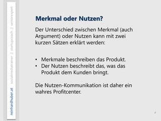 6
reinhardhuber.atsocialmediatrainer//startupcoach//seniorexpert
Merkmal oder Nutzen?
Der Unterschied zwischen Merkmal (auch
Argument) oder Nutzen kann mit zwei
kurzen Sätzen erklärt werden:
• Merkmale beschreiben das Produkt.
• Der Nutzen beschreibt das, was das
Produkt dem Kunden bringt.
Die Nutzen-Kommunikation ist daher ein
wahres Profitcenter.
 