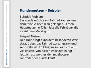 7
reinhardhuber.atsocialmediatrainer//startupcoach//seniorexpert
Kundennutzen - Beispiel
Beispiel: Problem:
Ein Kunde möchte ein Fahrrad kaufen, um
damit von A nach B zu gelangen. Diesen
Hauptnutzen erfüllen fast alle Fahrräder, die
es auf dem Markt gibt.
Beispiel Nutzen :
Der Kunde legt außerdem besonderen Wert
darauf, dass das Fahrrad wartungsarm und
sehr stabil ist. Im Übrigen soll es nicht allzu
viel kosten. Von diesen Aspekten hängt
letztlich ab, welches der angebotenen
Fahrräder der Kunde kauft.
 
