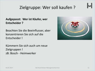 Zielgruppe: Wer soll kaufen ?
03.07.2017 11Bernhard Holzer Managementservice
Aufgepasst: Wer ist Käufer, wer
Entscheider ?
Beachten Sie die Beeinflusser, aber
konzentrieren Sie sich auf die
Entscheider !
Kümmern Sie sich auch um neue
Zielgruppen !
zB: Bosch - Heimwerker
 