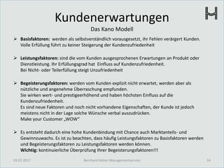 Kundenerwartungen
Das Kano Modell
 Basisfaktoren: werden als selbstverständlich vorausgesetzt, ihr Fehlen verärgert Kunden.
Volle Erfüllung führt zu keiner Steigerung der Kundenzufriedenheit
 Leistungsfaktoren: sind die vom Kunden ausgesprochenen Erwartungen an Produkt oder
Dienstleistung. Ihr Erfüllungsgrad hat Einfluss auf Kundenzufriedenheit.
Bei Nicht- oder Teilerfüllung steigt Unzufriedenheit
 Begeisterungsfaktoren: werden vom Kunden explizit nicht erwartet, werden aber als
nützliche und angenehme Überraschung empfunden.
Sie wirken wert- und prestigeerhöhend und haben höchsten Einfluss auf die
Kundenzufriedenheit.
Es sind neue Faktoren und noch nicht vorhandene Eigenschaften, der Kunde ist jedoch
meistens nicht in der Lage solche Wünsche verbal auszudrücken.
Make your Customer „WOW“
 Es entsteht dadurch eine hohe Kundenbindung mit Chance auch Marktanteils- und
Gewinnzuwachs. Es ist zu beachten, dass häufig Leistungsfaktoren zu Basisfaktoren werden
und Begeisterungsfaktoren zu Leistungsfaktoren werden können.
Wichtig: kontinuierliche Überprüfung Ihrer Begeisterungsfaktoren!!!
03.07.2017 14Bernhard Holzer Managementservice
 