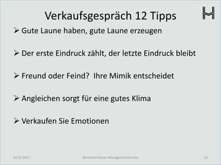 Verkaufsgespräch 12 Tipps
 Gute Laune haben, gute Laune erzeugen
 Der erste Eindruck zählt, der letzte Eindruck bleibt
 Freund oder Feind? Ihre Mimik entscheidet
 Angleichen sorgt für eine gutes Klima
 Verkaufen Sie Emotionen
03.07.2017 25Bernhard Holzer Managementservice
 
