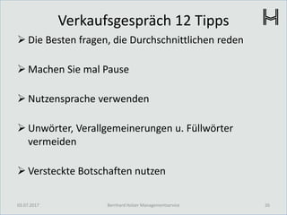 Verkaufsgespräch 12 Tipps
 Die Besten fragen, die Durchschnittlichen reden
 Machen Sie mal Pause
 Nutzensprache verwenden
 Unwörter, Verallgemeinerungen u. Füllwörter
vermeiden
 Versteckte Botschaften nutzen
03.07.2017 26Bernhard Holzer Managementservice
 