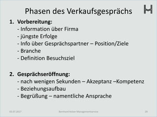 Phasen des Verkaufsgesprächs
1. Vorbereitung:
- Information über Firma
- jüngste Erfolge
- Info über Gesprächspartner – Position/Ziele
- Branche
- Definition Besuchsziel
2. Gesprächseröffnung:
- nach wenigen Sekunden – Akzeptanz –Kompetenz
- Beziehungsaufbau
- Begrüßung – namentliche Ansprache
03.07.2017 29Bernhard Holzer Managementservice
 