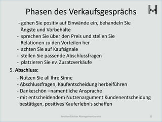 Phasen des Verkaufsgesprächs
- gehen Sie positiv auf Einwände ein, behandeln Sie
Ängste und Vorbehalte
- sprechen Sie über den Preis und stellen Sie
Relationen zu den Vorteilen her
- achten Sie auf Kaufsignale
- stellen Sie passende Abschlussfragen
- platzieren Sie ev. Zusatzverkäufe
5. Abschluss:
- Nutzen Sie all Ihre Sinne
- Abschlussfragen, Kaufentscheidung herbeiführen
- Dankeschön –namentliche Ansprache
- mit entscheidendem Nutzenargument Kundenentscheidung
bestätigen, positives Kauferlebnis schaffen
31Bernhard Holzer Managementservice
 