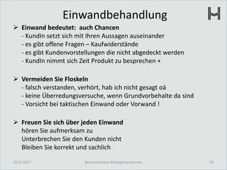 Einwandbehandlung
 Einwand bedeutet: auch Chancen
- KundIn setzt sich mit Ihren Aussagen auseinander
- es gibt offene Fragen – Kaufwiderstände
- es gibt Kundenvorstellungen die nicht abgedeckt werden
- KundIn nimmt sich Zeit Produkt zu besprechen +
 Vermeiden Sie Floskeln
- falsch verstanden, verhört, hab ich nicht gesagt oä
- keine Überredungsversuche, wenn Grundvorbehalte da sind
- Vorsicht bei taktischen Einwand oder Vorwand !
 Freuen Sie sich über jeden Einwand
hören Sie aufmerksam zu
Unterbrechen Sie den Kunden nicht
Bleiben Sie korrekt und sachlich
03.07.2017 33Bernhard Holzer Managementservice
 