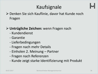Kaufsignale
 Denken Sie sich Kauflinie, davor hat Kunde noch
Fragen
 Untrügliche Zeichen: wenn Fragen nach
- Kundendienst
- Garantie
- Lieferbedingungen
- Fragen nach mehr Details
- Einholen 2. Meinung – Partner
- Fragen nach Referenzen
- Kunde zeigt starke Identifizierung mit Produkt
03.07.2017 36Bernhard Holzer Managementservice
 
