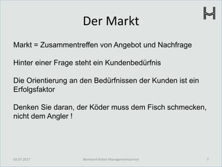 Der Markt
Markt = Zusammentreffen von Angebot und Nachfrage
Hinter einer Frage steht ein Kundenbedürfnis
Die Orientierung an den Bedürfnissen der Kunden ist ein
Erfolgsfaktor
Denken Sie daran, der Köder muss dem Fisch schmecken,
nicht dem Angler !
03.07.2017 7Bernhard Holzer Managementservice
 