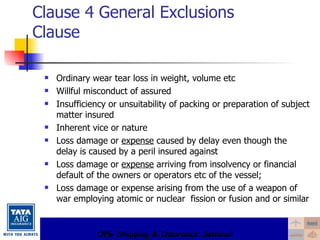 Clause 4 General Exclusions Clause Ordinary wear tear loss in weight, volume etc Willful misconduct of assured Insufficiency or unsuitability of packing or preparation of subject matter insured Inherent vice or nature Loss damage or  expense  caused by delay even though the delay is caused by a peril insured against  Loss damage or  expense  arriving from insolvency or financial default of the owners or operators etc of the vessel; Loss damage or expense arising from the use of a weapon of war employing atomic or nuclear  fission or fusion and or similar 