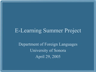E-Learning Summer Project Department of Foreign Languages University of Sonora April 29, 2005 