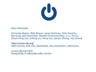 Kiran Mukhyala

Fernando Bazan, Matt Brauer, Jason Hackney, Pete Haverty,
Ken Jung, Josh Kaminker, Nandini Krishnamurthy, Li Li, Yun Li,
Shiuh-ming Loh, Jinfeng Liu, Peng Yue, Jianjun Zhang, Yan Zhang

http://unison-db.org/
Open access web site, downloads, documentation, references

unison-db.org:5432
PostgreSQL & odbc/jdbc/sdbc access
 