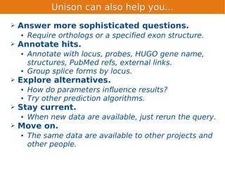 Unison can also help you...
➢   Answer more sophisticated questions.
    ●   Require orthologs or a specified exon structure.
➢   Annotate hits.
    ●   Annotate with locus, probes, HUGO gene name,
        structures, PubMed refs, external links.
    ●   Group splice forms by locus.
➢   Explore alternatives.
    ●   How do parameters influence results?
    ●   Try other prediction algorithms.
➢   Stay current.
    ●   When new data are available, just rerun the query.
➢   Move on.
    ●   The same data are available to other projects and
        other people.
 