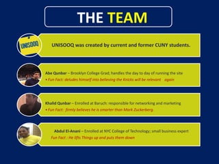 THE TEAM
UNISOOQ was created by current and former CUNY students.
Abe Qunbar – Brooklyn College Grad; handles the day to day of running the site
•Fun Fact: deludes himself into believing the Knicks will be relevant again
Khalid Qunbar – Enrolled at Baruch: responsible for networking and marketing
•Fun Fact: firmly believes he is smarter than Mark Zuckerberg.
Abdul El-Anani – Enrolled at NYC College of Technology; small business expert
Fun Fact : He lifts Things up and puts them down
 