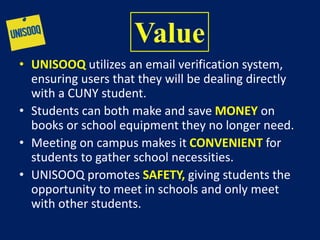 • UNISOOQ utilizes an email verification system,
ensuring users that they will be dealing directly
with a CUNY student.
• Students can both make and save MONEY on
books or school equipment they no longer need.
• Meeting on campus makes it CONVENIENT for
students to gather school necessities.
• UNISOOQ promotes SAFETY, giving students the
opportunity to meet in schools and only meet
with other students.
 