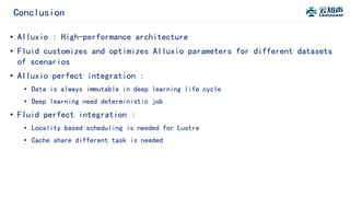 Conclusion
• Alluxio : High-performance architecture
• Fluid customizes and optimizes Alluxio parameters for different datasets
of scenarios
• Alluxio perfect integration :
• Data is always immutable in deep learning life cycle
• Deep learning need deterministic job
• Fluid perfect integration :
• Locality based scheduling is needed for Lustre
• Cache share different task is needed
 