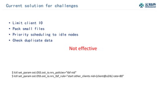 Current solution for challenges
$ lctl set_param ost.OSS.ost_io.nrs_policies="tbf nid”
$ lctl set_param ost.OSS.ost_io.nrs_tbf_rule="start other_clients nid={client@o2ib} rate=80"
• Limit client IO
• Pack small files
• Priority scheduling to idle nodes
• Check duplicate data
Not effective
 