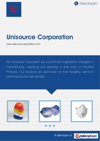 09953353287
A Member of
Unisource Corporation
www.unisourcecorporation.com
Safety Helmet Safety Goggles Nose Masks Cotton Knitted Hand Gloves Leather Hand
Gloves Rubber Hand Gloves Jeans Hand Gloves Safety Vest Safety Belts Safety
Shoes Gumboot Safety Net Speed Breaker Fire Safety Products Traffic Safety Products First Aid
Box Lifting Equipment Anchor Fasteners Welding Products FRP Manhole Covers Manhole
Covers Hose Pipes Water Meter Galvanized Iron Pipes & Fittings Mild Steel Pipes & Fittings PVC
Pipes & Fittings Stainless Steel Pipes & Fittings HDPE Pipes & Fittings UPVC Pipes &
Fittings CPVC Pipes & Fittings Wheel Barrow Power Tools Safety Helmet Safety Goggles Nose
Masks Cotton Knitted Hand Gloves Leather Hand Gloves Rubber Hand Gloves Jeans Hand
Gloves Safety Vest Safety Belts Safety Shoes Gumboot Safety Net Speed Breaker Fire Safety
Products Traffic Safety Products First Aid Box Lifting Equipment Anchor Fasteners Welding
Products FRP Manhole Covers Manhole Covers Hose Pipes Water Meter Galvanized Iron Pipes
& Fittings Mild Steel Pipes & Fittings PVC Pipes & Fittings Stainless Steel Pipes & Fittings HDPE
Pipes & Fittings UPVC Pipes & Fittings CPVC Pipes & Fittings Wheel Barrow Power Tools Safety
Helmet Safety Goggles Nose Masks Cotton Knitted Hand Gloves Leather Hand Gloves Rubber
Hand Gloves Jeans Hand Gloves Safety Vest Safety Belts Safety Shoes Gumboot Safety
Net Speed Breaker Fire Safety Products Traffic Safety Products First Aid Box Lifting
Equipment Anchor Fasteners Welding Products FRP Manhole Covers Manhole Covers Hose
Pipes Water Meter Galvanized Iron Pipes & Fittings Mild Steel Pipes & Fittings PVC Pipes &
Fittings Stainless Steel Pipes & Fittings HDPE Pipes & Fittings UPVC Pipes & Fittings CPVC
We Unisource Corporation are a prominent organization engaged in
manufacturing, supplying and exporting a wide array of Industrial
Products. Our products are well known for their durability, optimum
performance and high strength.
 