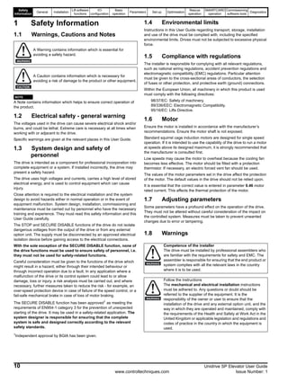 Safety
Information
General Installation
Lift software
functions
I/O
configuration
Basic
operation
Parameters Set-up Optimisation
Rescue
operation
SMARTCARD
operation
Commissioning
software tools
Diagnostics
10 Unidrive SP Elevator User Guide
www.controltechniques.com Issue Number: 1
1 Safety Information
1.1 Warnings, Cautions and Notes
A Note contains information which helps to ensure correct operation of
the product.
1.2 Electrical safety - general warning
The voltages used in the drive can cause severe electrical shock and/or
burns, and could be lethal. Extreme care is necessary at all times when
working with or adjacent to the drive.
Specific warnings are given at the relevant places in this User Guide.
1.3 System design and safety of
personnel
The drive is intended as a component for professional incorporation into
complete equipment or a system. If installed incorrectly, the drive may
present a safety hazard.
The drive uses high voltages and currents, carries a high level of stored
electrical energy, and is used to control equipment which can cause
injury.
Close attention is required to the electrical installation and the system
design to avoid hazards either in normal operation or in the event of
equipment malfunction. System design, installation, commissioning and
maintenance must be carried out by personnel who have the necessary
training and experience. They must read this safety information and this
User Guide carefully.
The STOP and SECURE DISABLE functions of the drive do not isolate
dangerous voltages from the output of the drive or from any external
option unit. The supply must be disconnected by an approved electrical
isolation device before gaining access to the electrical connections.
With the sole exception of the SECURE DISABLE function, none of
the drive functions must be used to ensure safety of personnel, i.e.
they must not be used for safety-related functions.
Careful consideration must be given to the functions of the drive which
might result in a hazard, either through their intended behaviour or
through incorrect operation due to a fault. In any application where a
malfunction of the drive or its control system could lead to or allow
damage, loss or injury, a risk analysis must be carried out, and where
necessary, further measures taken to reduce the risk - for example, an
over-speed protection device in case of failure of the speed control, or a
fail-safe mechanical brake in case of loss of motor braking.
The SECURE DISABLE function has been approved1 as meeting the
requirements of EN954-1 category 3 for the prevention of unexpected
starting of the drive. It may be used in a safety-related application. The
system designer is responsible for ensuring that the complete
system is safe and designed correctly according to the relevant
safety standards.
1Independent approval by BGIA has been given.
1.4 Environmental limits
Instructions in this User Guide regarding transport, storage, installation
and use of the drive must be complied with, including the specified
environmental limits. Drives must not be subjected to excessive physical
force.
1.5 Compliance with regulations
The installer is responsible for complying with all relevant regulations,
such as national wiring regulations, accident prevention regulations and
electromagnetic compatibility (EMC) regulations. Particular attention
must be given to the cross-sectional areas of conductors, the selection
of fuses or other protection, and protective earth (ground) connections.
Within the European Union, all machinery in which this product is used
must comply with the following directives:
98/37/EC: Safety of machinery.
89/336/EEC: Electromagnetic Compatibility.
95/16/EC: Lifts Directive.
1.6 Motor
Ensure the motor is installed in accordance with the manufacturer’s
recommendations. Ensure the motor shaft is not exposed.
Standard squirrel cage induction motors are designed for single speed
operation. If it is intended to use the capability of the drive to run a motor
at speeds above its designed maximum, it is strongly recommended that
the manufacturer is consulted first.
Low speeds may cause the motor to overheat because the cooling fan
becomes less effective. The motor should be fitted with a protection
thermistor. If necessary, an electric forced vent fan should be used.
The values of the motor parameters set in the drive affect the protection
of the motor. The default values in the drive should not be relied upon.
It is essential that the correct value is entered in parameter 0.46 motor
rated current. This affects the thermal protection of the motor.
1.7 Adjusting parameters
Some parameters have a profound effect on the operation of the drive.
They must not be altered without careful consideration of the impact on
the controlled system. Measures must be taken to prevent unwanted
changes due to error or tampering.
1.8 Warnings
A Warning contains information which is essential for
avoiding a safety hazard.
A Caution contains information which is necessary for
avoiding a risk of damage to the product or other equipment.
WARNING
CAUTION
NOTE
Competence of the installer
The drive must be installed by professional assemblers who
are familiar with the requirements for safety and EMC. The
assembler is responsible for ensuring that the end product or
system complies with all the relevant laws in the country
where it is to be used.
Follow the instructions
The mechanical and electrical installation instructions
must be adhered to. Any questions or doubt should be
referred to the supplier of the equipment. It is the
responsibility of the owner or user to ensure that the
installation of the drive and any external option unit, and the
way in which they are operated and maintained, comply with
the requirements of the Health and Safety at Work Act in the
United Kingdom or applicable legislation and regulations and
codes of practice in the country in which the equipment is
used.
WARNING
WARNING
 