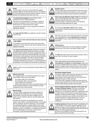 Safety
Information
General Installation
Lift software
functions
I/O
configuration
Basic
operation
Parameters Set-up Optimisation
Rescue
operation
SMARTCARD
operation
Commissioning
software tools
Diagnostics
Unidrive SP Elevator User Guide 11
Issue Number: 1 www.controltechniques.com
Fuses
The AC supply to the drive must be fitted with suitable
protection against overload and short-circuits. The Unidrive
SP User Guide shows recommended fuse ratings. Failure to
observe this requirement will cause risk of fire.
The ground loop impedance must conform to the
requirements of local safety regulations.
The drive must be grounded by a connection capable of
carrying the prospective fault current until the protective
device (fuse, etc.) disconnects the AC supply.
The ground connections must be inspected and tested at
appropriate intervals.
Only type B ELCB / RCD are suitable for use with 3 phase
inverter drives.
This is a product of the restricted distribution class according
to IEC 61800-3
In a domestic environment this product may cause radio
interference in which case the user may be required to take
adequate measures.
The second environment typically includes an industrial
low-voltage power supply network which does not supply
buildings used for domestic purposes. Operating the drive in
this environment without an external EMC filter may cause
interference to nearby electronic equipment whose sensitivity
has not been appreciated. The user must take remedial
measures if this situation arises. If the consequences of
unexpected disturbances are severe, it is recommended that
the guidelines in the Unidrive SP User Guide are adhered to.
A fuse or other over-current protection should be fitted to the
relay circuit.
Electric shock risk
The voltages present in the following locations can cause
severe electric shock and may be lethal:
• AC supply cables and connections
• DC and brake cables, and connections
• Output cables and connections
• Many internal parts of the drive, and external option units
Unless otherwise indicated, control terminals are single
insulated and must not be touched.
Stored charge
The drive contains capacitors that remain charged to a
potentially lethal voltage after the AC supply has been
disconnected. If the drive has been energised, the AC
supply must be isolated at least ten minutes before work
may continue.
Normally, the capacitors are discharged by an internal
resistor. Under certain, unusual fault conditions, it is possible
that the capacitors may fail to discharge, or be prevented
from being discharged by a voltage applied to the output
terminals. If the drive has failed in a manner that causes the
display to go blank immediately, it is possible the capacitors
will not be discharged. In this case, consult Control
Techniques or their authorised distributor.
WARNING
WARNING
WARNING
CAUTION
CAUTION
WARNING
WARNING
WARNING
Isolation device
The AC supply must be disconnected from the drive using
an approved isolation device before any cover is removed
from the drive or before any servicing work is performed.
Users must not attempt to repair a drive if it is faulty, nor
carry out fault diagnosis other than through the use of the
diagnostic features described in this chapter.
If a drive is faulty, it must be returned to an authorized
Control Techniques distributor for repair.
Do not change parameter values without careful
consideration; incorrect values may cause damage or a
safety hazard.
If the drive has been used at high load levels for a period of
time, the heatsink can reach temperatures in excess of
70°C (158°F). Human contact with the heatsink should be
prevented.
STOP function
The STOP function does not remove dangerous voltages
from the drive, the motor or any external option units.
Pr 0.46 Motor rated current must be set correctly to avoid a
risk of fire in the event of motor overload.
If the cable between the drive and the motor is to be
interrupted by a contactor or circuit breaker, ensure that
the drive is disabled before the contactor or circuit breaker is
opened or closed. Severe arcing may occur if this circuit is
interrupted with the motor running at high current and low
speed.
Permanent magnet motors
Permanent magnet motors generate electrical power if they
are rotated, even when the supply to the drive is
disconnected. If that happens then the drive will become
energised through its motor terminals.
If the motor load is capable of rotating the motor when the
supply is disconnected, then the motor must be isolated from
the drive before gaining access to any live parts.
Secure disable inhibits the operation of the drive, this
includes inhibiting braking. If the drive is required to
provide both braking and secure disable in the same
operation (e.g. for emergency stop) then a safety timer relay
or similar device must be used to ensure that the drive is
disabled a suitable time after braking. The braking function
in the drive is provided by an electronic circuit which is not
fail-safe. If braking is a safety requirement, it must be
supplemented by an independent fail-safe braking
mechanism.
A rotating autotune will cause the motor to accelerate up to
2
/3 base speed in the direction selected regardless of the
reference provided. Once complete the motor will coast to a
stop. The run signal must be removed before the drive can be
made to run at the required reference.
The drive can be stopped at any time by removing the run
signal or removing the drive enable.
WARNING
WARNING
WARNING
WARNING
WARNING
WARNING
WARNING
WARNING
WARNING
WARNING
 