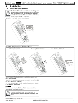 Safety
Information
General Installation
Lift software
functions
I/O
configuration
Basic
operation
Parameters Set-up Optimisation
Rescue
operation
SMARTCARD
operation
Commissioning
software tools
Diagnostics
Unidrive SP Elevator User Guide 17
Issue Number: 1 www.controltechniques.com
3 Installation
3.1 Mechanical Installation
Figure 3-1 Unidrive SP Solution Module slots
Figure 3-2 Fitting and removal of Solutions Module
To fit the Solutions Module, press down in the direction shown above
until it clicks into place.
To remove the Solutions Module, press inwards at the points shown (A)
and pull in the direction shown (B).
The drive has the facility for all three Solutions Module slots to be used
at the same time, as illustrated.
N
It is recommended that the Solutions Module slots are used in the
following order: slot 3, slot 2 and slot 1.
The Unidrive SP must be powered down before fitting or
removing the SM-ELV. If an SM-Resolver, SM-I/O Plus or any
other Solutions Module are required, they also have to be
installed while the Unidrive SP is powered down. Failure to do
so may result in damage to the productCAUTION
Solutions Module
slot 1 (Menu 15)
Solutions Module
slot 2 (Menu 16)
Solutions Module
slot 3 (Menu 17)
A
B
A
Fitting Solutions Module Removing Solutions Module Three Solutions Modules fitted
Solutions Module
in slot 1
Solutions Module
in slot 2
Solutions Module
in slot 3
Installation of the Unidrive SP drive should follow all
recommendations detailed in the current Unidrive SP User
Guide.
NOTE
CAUTION
 