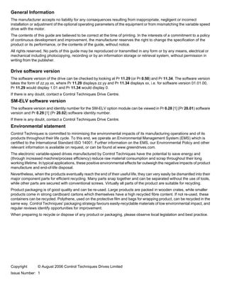 General Information
The manufacturer accepts no liability for any consequences resulting from inappropriate, negligent or incorrect
installation or adjustment of the optional operating parameters of the equipment or from mismatching the variable speed
drive with the motor.
The contents of this guide are believed to be correct at the time of printing. In the interests of a commitment to a policy
of continuous development and improvement, the manufacturer reserves the right to change the specification of the
product or its performance, or the contents of the guide, without notice.
All rights reserved. No parts of this guide may be reproduced or transmitted in any form or by any means, electrical or
mechanical including photocopying, recording or by an information storage or retrieval system, without permission in
writing from the publisher.
Drive software version
The software version of the drive can be checked by looking at Pr 11.29 (or Pr 0.50) and Pr 11.34. The software version
takes the form of zz.yy.xx, where Pr 11.29 displays zz.yy and Pr 11.34 displays xx, i.e. for software version 01.01.00,
Pr 11.29 would display 1.01 and Pr 11.34 would display 0.
If there is any doubt, contact a Control Techniques Drive Centre.
SM-ELV software version
The software version and identity number for the SM-ELV option module can be viewed in Pr 0.28 [1] (Pr 20.01) software
version and Pr 0.29 [1] (Pr 20.02) software identity number.
If there is any doubt, contact a Control Techniques Drive Centre.
Environmental statement
Control Techniques is committed to minimising the environmental impacts of its manufacturing operations and of its
products throughout their life cycle. To this end, we operate an Environmental Management System (EMS) which is
certified to the International Standard ISO 14001. Further information on the EMS, our Environmental Policy and other
relevant information is available on request, or can be found at www.greendrives.com.
The electronic variable-speed drives manufactured by Control Techniques have the potential to save energy and
(through increased machine/process efficiency) reduce raw material consumption and scrap throughout their long
working lifetime. In typical applications, these positive environmental effects far outweigh the negative impacts of product
manufacture and end-of-life disposal.
Nevertheless, when the products eventually reach the end of their useful life, they can very easily be dismantled into their
major component parts for efficient recycling. Many parts snap together and can be separated without the use of tools,
while other parts are secured with conventional screws. Virtually all parts of the product are suitable for recycling.
Product packaging is of good quality and can be re-used. Large products are packed in wooden crates, while smaller
products come in strong cardboard cartons which themselves have a high recycled fibre content. If not re-used, these
containers can be recycled. Polythene, used on the protective film and bags for wrapping product, can be recycled in the
same way. Control Techniques' packaging strategy favours easily-recyclable materials of low environmental impact, and
regular reviews identify opportunities for improvement.
When preparing to recycle or dispose of any product or packaging, please observe local legislation and best practice.
Copyright © August 2006 Control Techniques Drives Limited
Issue Number: 1
 