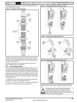 Safety
Information
General Installation
Lift software
functions
I/O
configuration
Basic
operation
Parameters Set-up Optimisation
Rescue
operation
SMARTCARD
operation
Commissioning
software tools
Diagnostics
Unidrive SP Elevator User Guide 21
Issue Number: 1 www.controltechniques.com
The following diagram shows the recommended arrangements for the
cable screening and grounding.
Figure 3-6 Feedback cable connections
In addition to the above connections shown in Figure 3-6 if it is found
that there is still noise being passed to the encoder / resolver input it is
possible to make a connection directly from 0V of the feedback device
input at the drive to ground.
The ground connection can be connected directly to the grounding
clamp / bracket as shown in the following.
3.4.2 Grounding hardware
The Unidrive SP is supplied with a grounding bracket, and sizes 1 to 3
with a grounding clamp, to facilitate EMC compliance. They provide a
convenient method for direct grounding of cable shields without the use
of "pig-tails". Cable shields can be bared and clamped to the grounding
bracket using metal clips or clamps1
(not supplied) or cable ties. Note
that the shield must in all cases be continued through the clamp to the
intended terminal on the drive, in accordance with the connection details
for the specific signal.
1
A suitable clamp is the Phoenix DIN rail mounted SK14 cable clamp
(for cables with a maximum outer diameter of 14mm).
See Figure 3-7 and Figure 3-8 for details on fitting the grounding clamp.
See Figure 3-9 for details on fitting the grounding bracket.
Figure 3-7 Fitting of grounding clamp (size 1 and 2)
Figure 3-8 Fitting of grounding clamp (size 3)
Figure 3-9 Fitting of grounding bracket (sizes 1 to 6)
Loosen the ground connection nuts and slide the grounding bracket in
the direction shown. Once in place, re-tighten the ground connection
nuts.
Cable
Cable
shield
Twisted
pair
shield
Cable
shield
Twisted
pair
shield
Connection
at motor
Connection
at drive
Ground clamp
on shield
Shield
connection
to 0V
Shield
connection
to 0V
On Unidrive SP size 1 and 2, the grounding bracket is
secured using the power ground terminal of the drive.
Ensure that the supply ground connection is secure after
fitting / removing the grounding bracket. Failure to do so will
result in the drive not being grounded.WARNING
 