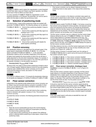 Safety
Information
General Installation
Liftsoftware
functions
I/O
configuration
Basic
operation
Parameters Set-up Optimisation
Rescue
operation
SMARTCARD
operation
Commissioning
software tools
Diagnostics
Unidrive SP Elevator User Guide 29
Issue Number: 1 www.controltechniques.com
N
Pr 0.29[2] Pr 18.23 is used to adjust the magnetisation current threshold
level for both Open Loop and Closed Loop Vector operation, the Deflux
motor level is fixed at 200ms as shown above.
For servo operation Pr 0.29[2] Pr 18.23 the magnetisation current
threshold parameter is not required, this parameter can now be used to
define the time taken to deflux the synchronous motor.
4.3 Selection of positioning mode
The direct-to-floor / creep-to-floor positioning modes are enabled with
parameter Pr 0.16[3] (Pr 20.13). The following settings can be selected:
Pr 0.16[3] (Pr 20.13) = 0 Direct-to-floor positioning disabled. Creep-to-
floor active
Pr 0.16[3] (Pr 20.13) = 1 Direct-to-floor positioning with Stop signal via
analogue input 1 (T.5)
Pr 0.16[3] (Pr 20.13) = 2 Direct-to-floor positioning with Stop signal via
analogue input 2 (T.7)
Pr 0.16[3] (Pr 20.13) = 3 Direct-to-floor positioning with Stop signal via
analogue input 3 (T. 8)
Pr 0.16[3] (Pr 20.13) = 4 Direct-to-floor positioning with disable the
speed signals (controlling)
4.4 Position accuracy
The deceleration distance is calculated from the activated speed. If the
speed signal is deactivated (Pr 0.16 [3], (Pr 20.13) = 4), or the stop
signal is activated (Pr 0.16 [3] (Pr 20.13) = 1...3) the calculated
deceleration distance will be controlled independent of the load level.
At higher travel speeds the actual position at which the car will stop is
highly dependent on the time when deceleration begins. For example, if
the I/O read cycle time of the drives inputs is 1ms, and if the cycle time of
the elevator controller is 1ms the position accuracy is:
Accuracy [mm] = Vnominal [m/s] * 2 mm.
Because of this, the usage of direct-to-floor positioning is limited to about
1m/s. At higher speeds, additional distance control for accurate stopping
should be used. (Additional floor sensor correction can be used to
control the final distance moved, see section 4.5 Floor sensor
correction on page 29).
N
From SM-ELV software version 1.12 onwards the deceleration distances
for all speeds are displayed in Pr 2.13 to Pr 2.18 and Pr 2.23 to Pr 2.25.
4.5 Floor sensor correction
Independent of the selected profile additional floor sensor correction can
be utilised. Improved accurate distance correction is possible if a floor
sensor can be detected in the range of 50-500mm before the flush or
level with floor target position.
Floor sensor correction should be used with direct-to-floor positioning
control on elevators with speeds in excess of 1m/s. This ensures
maximum accuracy.
To enable floor sensor correction, the following parameters should be set
up:
Pr 0.17[3] (Pr 19.42)
Pr 0.19[3] (Pr 20.14)
Pr 0.20[3] (Pr 18.19)
Given this:
• Rope slip can be compensated (as long as the normal stopping
distance is short without the additional compensation provided by
the direct-to-floor positioning mode).
• A quasi direct-to-floor positioning can be realised if the additional
sensor is detected before positioning at creep speed, (creep-to-floor
positioning mode).
• Floor sensor correction can be utilised if detected during the
positioning travel at creep speed, in the creep-to-floor positioning
mode.
N
The floor sensor correction or the distance controlled creep speed can
only be used in closed loop or servo mode. In open loop mode, a normal
deceleration with the programmed ramp can only be implemented.
N
If the floor sensor enable Pr 0.17[3] (Pr 19.42) = 0 all values concerning
floor sensors can be checked for correct operation. All measured values,
which are required for the floor sensor, for example the deceleration
distance, time from the floor sensor and the speed at floor sensor are
displayed and can be checked. This means, that all functions of the floor
sensor correction can be proofed, prior to being enabled.
The floor sensor correction uses as a reference, the floor sensor target
distance defined by the user in Pr 0.20[3] (Pr 18.19) in mm. The floor
sensor target distance is controlled independent of the load. The
remaining distance to the floor sensor in mm is displayed Pr 0.21[3]
(Pr 18.09). Additionally, Pr 0.23[3] (Pr 20.05) displays the time from floor
sensor active to the stop, and Pr 0.22[3] (Pr 19.09) displays the speed at
the floor sensor correction activation.
If the Stop distance is too low, or the floor sensor signal given at too high
a speed, it is possible that the car may not stop smoothly and a hard
stop will occur (Figure 4-6 - profile (3))
The floor sensor correction is activated based upon the settings of
Pr 0.19[3] (Pr 20.14) which is used to set-up the source for the external
floor sensor correction signal:
1. Pr 0.19[3] (Pr 20.14) = 0 Floor sensor correction disabled
2. Pr 0.19[3] (Pr 20.14) = 1 Floor sensor correction = Analogue input 1
3. Pr 0.19[3] (Pr 20.14) = 2 Floor sensor correction = Analogue input 2
4. Pr 0.19[3] (Pr 20.14) = 3 Floor sensor correction = Analogue input 3
5. Pr 0.19[3] (Pr 20.14) = 4 Distance controlled stopping distance
4.5.1 Floor sensor correction, Analogue input
Conditions 1, 2, or 3: (Pr 0.19[3] (Pr 20.14) = 1,2 or 3 (Figure 4-6 -
profile (2))
When the floor sensor correction signal is activated, the floor sensor
target distance is controlled independant of load. Because of direct
deceleration from a higher speed, the real time demand on the control
system is high and dependent upon the parameter settings and I/O
speed. For example, if the cycle time of the elevator controller is 1ms,
and the drives inputs are also 1ms the position accuracy is:
Accuracy [mm] = vspeed at floor sensor active (Pr 19.09) [m/s] * 2 mm
It should be noted that the floor sensor correction signal should be
activated instantaneously at that position which is Pr 0.20[3] (Pr 18.19)
floor sensor target distance away from the floor sensor in mm.
The stop signal can be used for all speeds. The creep speed signal can be
deactivated at any time after the floor sensor correction signal is activated.
N
If the creep speed signal is still active at standstill the motor will
accelerate to creep speed.
NOTE
NOTE
NOTE
NOTE
NOTE
 