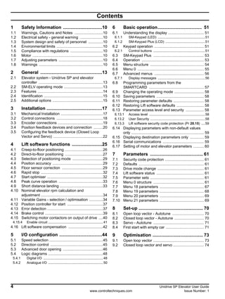 4 Unidrive SP Elevator User Guide
www.controltechniques.com Issue Number: 1
Contents
1 Safety Information ...............................10
1.1 Warnings, Cautions and Notes ...........................10
1.2 Electrical safety - general warning ......................10
1.3 System design and safety of personnel ..............10
1.4 Environmental limits ............................................10
1.5 Compliance with regulations ...............................10
1.6 Motor ...................................................................10
1.7 Adjusting parameters ..........................................10
1.8 Warnings .............................................................10
2 General .................................................13
2.1 Elevator system - Unidrive SP and elevator
controller .............................................................13
2.2 SM-ELV operating mode .....................................13
2.3 Features ..............................................................14
2.4 Identification ........................................................15
2.5 Additional options ................................................15
3 Installation ............................................17
3.1 Mechanical Installation ........................................17
3.2 Control connections ............................................18
3.3 Encoder connections ...........................................19
3.4 Position feedback devices and connection .........20
3.5 Configuring the feedback device (Closed Loop
Vector and Servo) ...............................................22
4 Lift software functions ........................25
4.1 Creep-to-floor positioning ....................................26
4.2 Direct-to-floor positioning ....................................27
4.3 Selection of positioning mode .............................29
4.4 Position accuracy ................................................29
4.5 Floor sensor correction .......................................29
4.6 Rapid stop ...........................................................32
4.7 Start optimiser .....................................................32
4.8 Peak curve operation ..........................................33
4.9 Short distance landing .........................................33
4.10 Nominal elevator rpm calculation and
adjustment ...........................................................34
4.11 Variable Gains - selection / optimisation .............34
4.12 Position controller for start ..................................37
4.13 Error detection .....................................................37
4.14 Brake control .......................................................39
4.15 Switching motor contactors on output of drive ....40
4.15.4 Enable circuit ..........................................................41
4.16 Lift software compensation .................................42
5 I/O configuration ..................................44
5.1 Speed selection ...................................................45
5.2 Direction control ..................................................45
5.3 Advanced door opening ......................................46
5.4 Logic diagrams ....................................................48
5.4.1 Digital I/O ...............................................................48
5.4.2 Analogue I/O ..........................................................50
6 Basic operation................................... 51
6.1 Understanding the display .................................. 51
6.1.1 SM-Keypad (LED) ..................................................51
6.1.2 SM-Keypad Plus (LCD) ..........................................51
6.2 Keypad operation ............................................... 51
6.2.1 Control buttons .......................................................51
6.3 SM-Keypad Plus ................................................ 53
6.4 Operation ........................................................... 53
6.5 Menu structure ................................................... 54
6.6 Menu 0 ............................................................... 55
6.7 Advanced menus ............................................... 56
6.7.1 Display messages ..................................................56
6.8 Programming parameters from the
SMARTCARD .................................................... 57
6.9 Changing the operating mode ............................ 58
6.10 Saving parameters ............................................. 58
6.11 Restoring parameter defaults ............................. 58
6.12 Restoring Lift software defaults .......................... 58
6.13 Parameter access level and security ................. 58
6.13.1 Access level ...........................................................58
6.13.2 User Security ..........................................................58
6.13.3 Lift software security code protection (Pr 20.15) ....59
6.14 Displaying parameters with non-default values
only ..................................................................... 59
6.15 Displaying destination parameters only ............. 59
6.16 Serial communications ....................................... 59
6.17 Setting of motor and elevator parameters .......... 60
7 Parameters .......................................... 61
7.1 Security code protection ..................................... 61
7.2 Defaults .............................................................. 61
7.3 Drive mode change ............................................ 61
7.4 Lift software status ............................................. 61
7.5 Parameter sets ................................................... 61
7.6 Menu 0 structure ................................................ 61
7.7 Menu 18 parameters .......................................... 67
7.8 Menu 19 parameters .......................................... 68
7.9 Menu 20 parameters .......................................... 69
7.10 Menu 21 parameters .......................................... 69
8 Set-up ................................................... 70
8.1 Open loop vector - Autotune .............................. 70
8.2 Closed loop vector - Autotune ............................ 70
8.3 Servo - Autotune ................................................ 71
8.4 First start with empty car .................................... 71
9 Optimisation ........................................ 73
9.1 Open loop vector ................................................ 73
9.2 Closed loop vector and servo ............................. 74
 