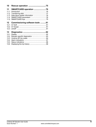 Unidrive SP Elevator User Guide 5
Issue Number: 1 www.controltechniques.com
10 Rescue operation ................................75
11 SMARTCARD operation ......................76
11.1 Introduction .........................................................76
11.2 Transferring data .................................................77
11.3 Data block header information ............................78
11.4 SMARTCARD parameters ..................................78
11.5 SMARTCARD trips .............................................79
12 Commissioning software tools ..........81
12.1 CT Soft ................................................................81
12.2 CT Scope ............................................................81
12.3 Lift-SP .................................................................81
13 Diagnostics ..........................................82
13.1 Display ................................................................82
13.2 Elevator specific diagnostics ...............................83
13.3 Unidrive SP trip codes ........................................84
13.4 Alarm indications .................................................97
13.5 Status indications ................................................98
13.6 Displaying the trip history ....................................98
 